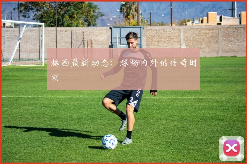 梅西最新动态：球场内外的传奇时刻
