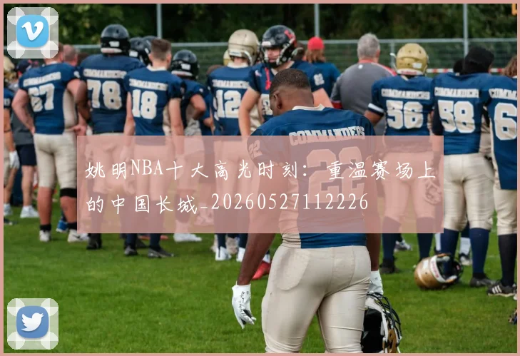 姚明NBA十大高光时刻：重温赛场上的中国长城_20260527112226
