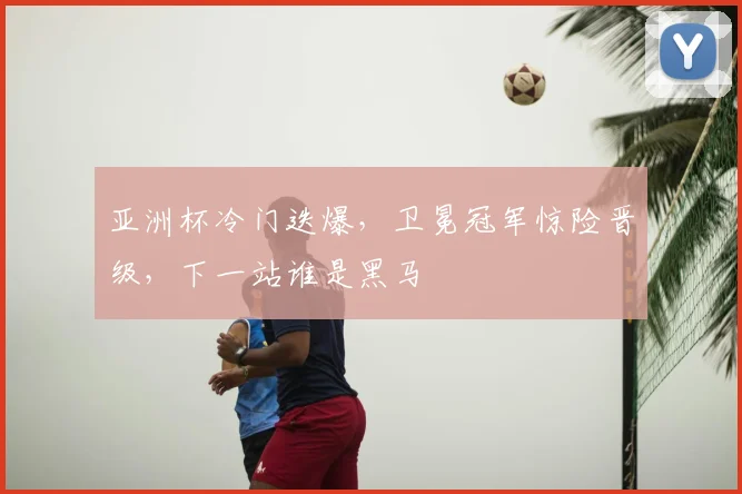 亚洲杯冷门迭爆，卫冕冠军惊险晋级，下一站谁是黑马