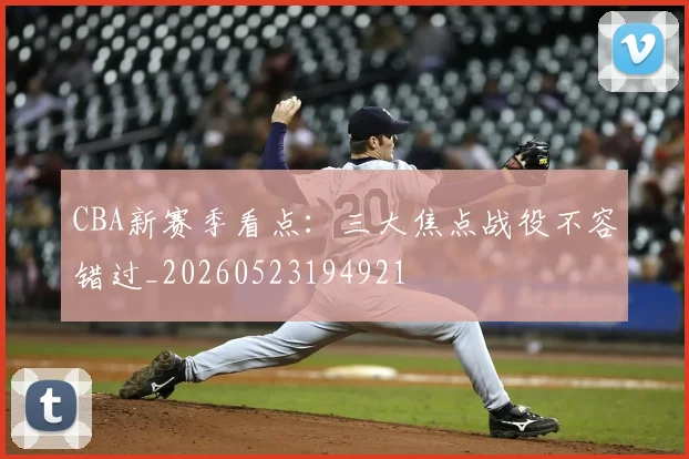 CBA新赛季看点:三大焦点战役不容错过_20260523194921