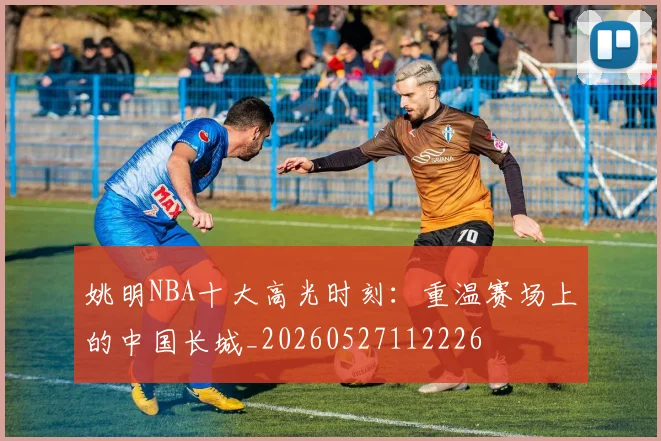 姚明NBA十大高光时刻:重温赛场上的中国长城_20260527112226