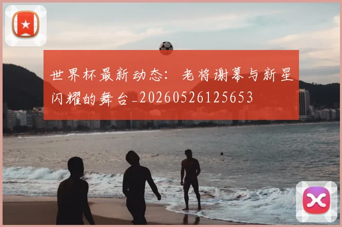 世界杯最新动态：老将谢幕与新星闪耀的舞台_20260526125653