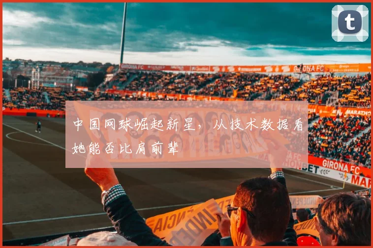中国网球崛起新星,从技术数据看她能否比肩前辈