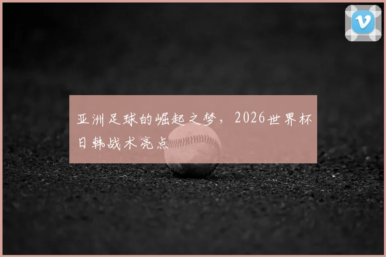 亚洲足球的崛起之梦,2026世界杯日韩战术亮点