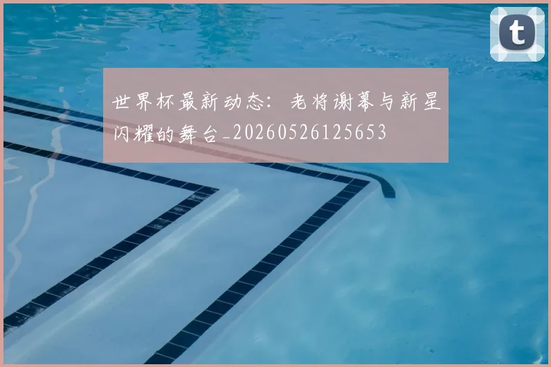 世界杯最新动态：老将谢幕与新星闪耀的舞台_20260526125653