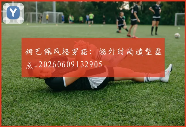 姆巴佩风格穿搭：场外时尚造型盘点_20260609132905