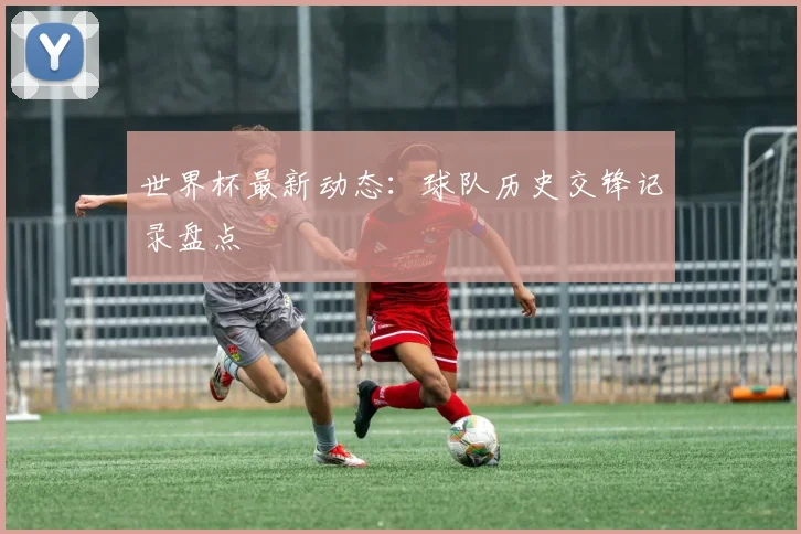 世界杯最新动态：球队历史交锋记录盘点