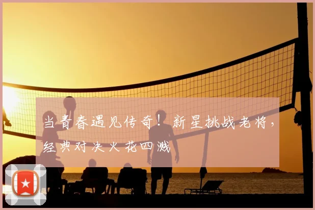 当青春遇见传奇！新星挑战老将，经典对决火花四溅