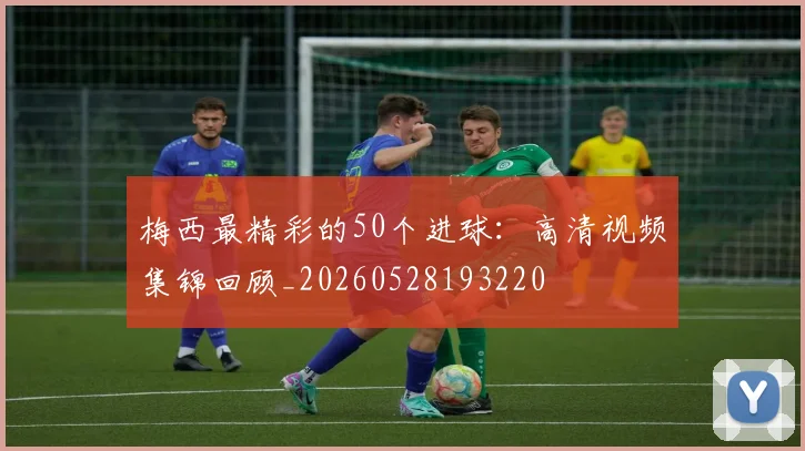 梅西最精彩的50个进球：高清视频集锦回顾_20260528193220