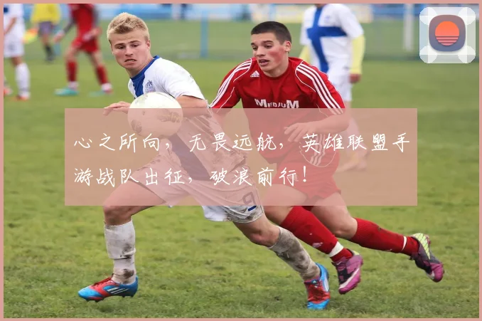 心之所向,无畏远航,英雄联盟手游战队出征,破浪前行!