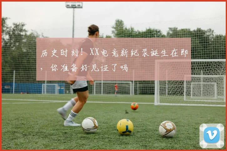 历史时刻！XX电竞新纪录诞生在即，你准备好见证了吗