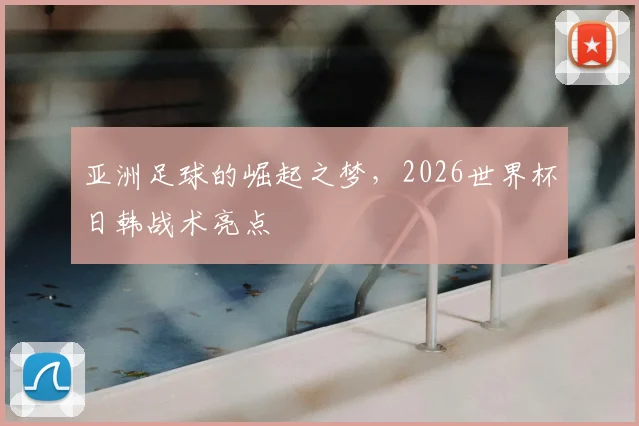 亚洲足球的崛起之梦，2026世界杯日韩战术亮点