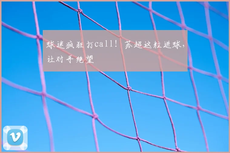 球迷疯狂打call!苏超这粒进球,让对手绝望