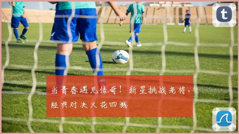 当青春遇见传奇！新星挑战老将，经典对决火花四溅
